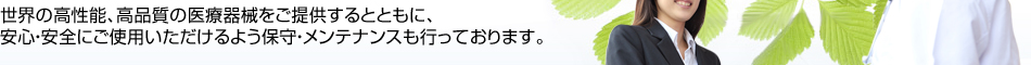 世界の高性能、高品質の医療器械をご提供するとともに、安心・安全にご使用いただけるよう保守・メンテナンスも行っております。